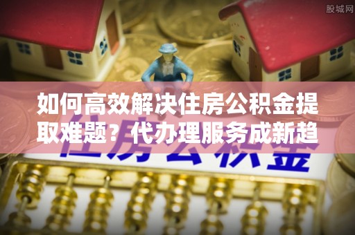 珙县如何高效解决住房公积金提取难题？代办理服务成新趋势