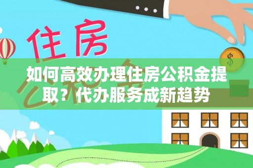 珙县如何高效办理住房公积金提取？代办服务成新趋势